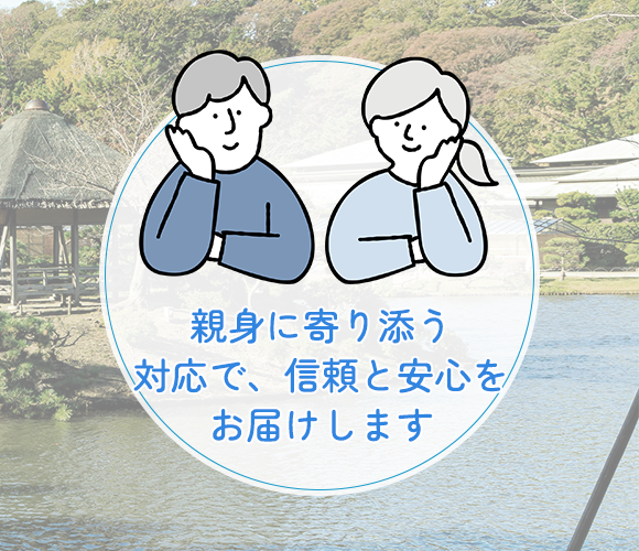 親身に寄り添う対応で、 信頼と安心をお届けします